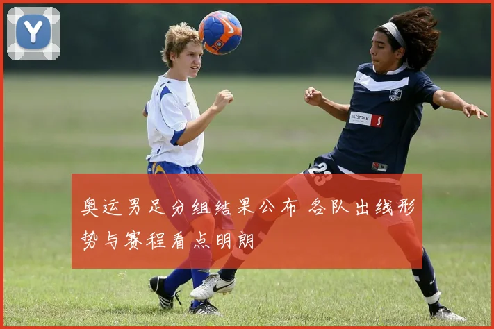 奥运男足分组结果公布 各队出线形势与赛程看点明朗