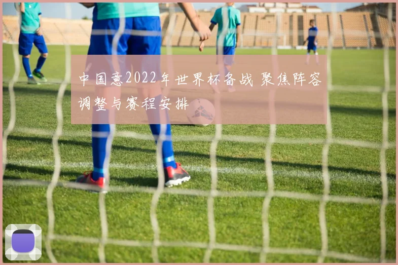 中国意2022年世界杯备战 聚焦阵容调整与赛程安排