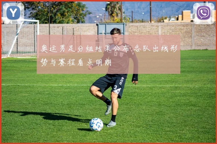 奥运男足分组结果公布 各队出线形势与赛程看点明朗
