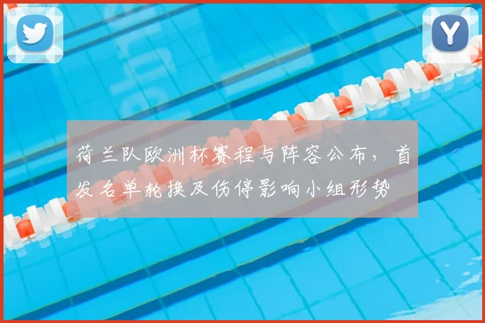 荷兰队欧洲杯赛程与阵容公布,首发名单轮换及伤停影响小组形势