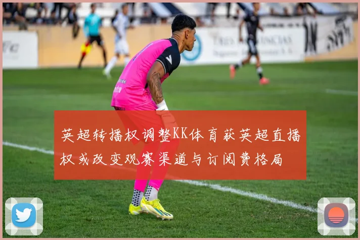 英超转播权调整KK体育获英超直播权或改变观赛渠道与订阅费格局