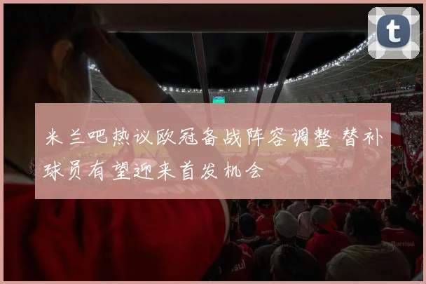 米兰吧热议欧冠备战阵容调整 替补球员有望迎来首发机会