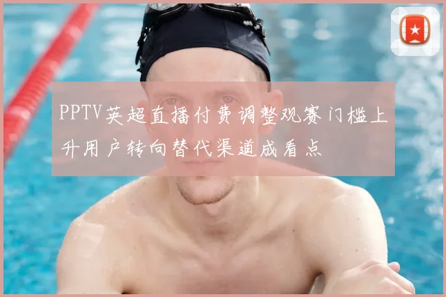 PPTV英超直播付费调整观赛门槛上升用户转向替代渠道成看点