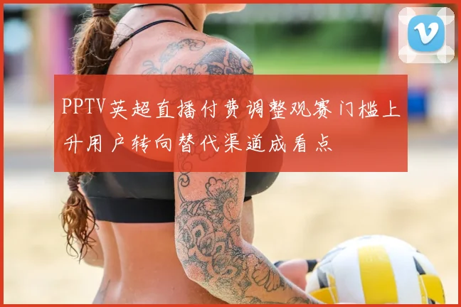 PPTV英超直播付费调整观赛门槛上升用户转向替代渠道成看点