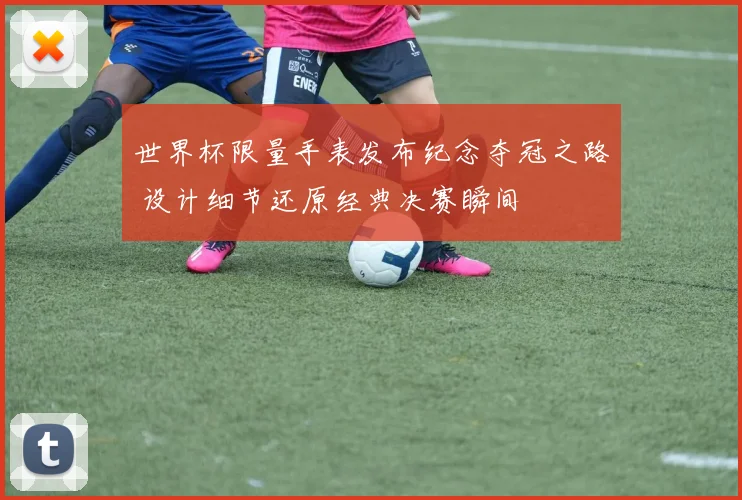 世界杯限量手表发布纪念夺冠之路 设计细节还原经典决赛瞬间