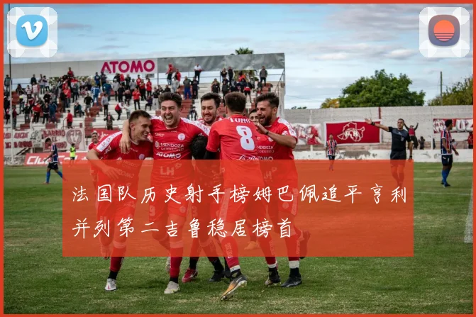 法国队历史射手榜姆巴佩追平亨利并列第二吉鲁稳居榜首