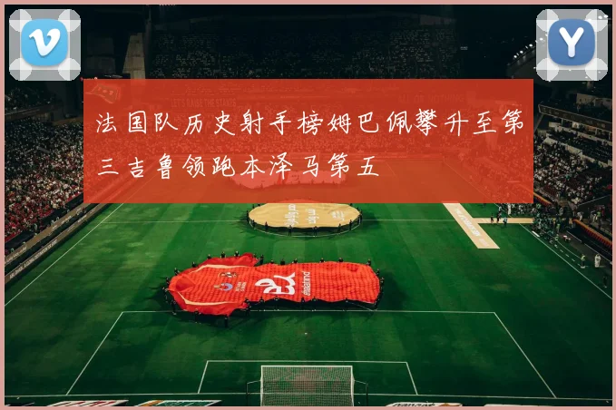 法国队历史射手榜姆巴佩攀升至第三吉鲁领跑本泽马第五