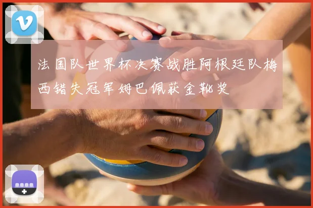 法国队世界杯决赛战胜阿根廷队梅西错失冠军姆巴佩获金靴奖