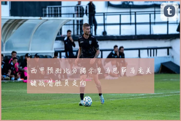 西甲预测比分揭示皇马巴萨马竞关键战潜胜负走向