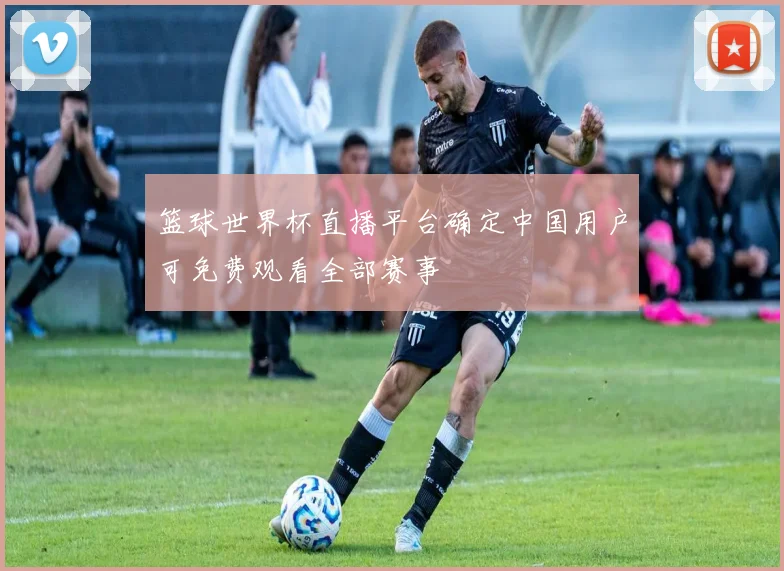 篮球世界杯直播平台确定中国用户可免费观看全部赛事