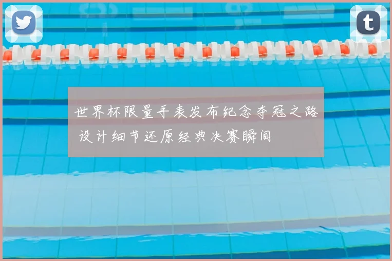 世界杯限量手表发布纪念夺冠之路 设计细节还原经典决赛瞬间