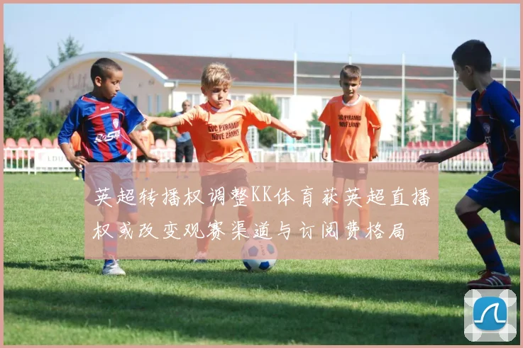 英超转播权调整KK体育获英超直播权或改变观赛渠道与订阅费格局
