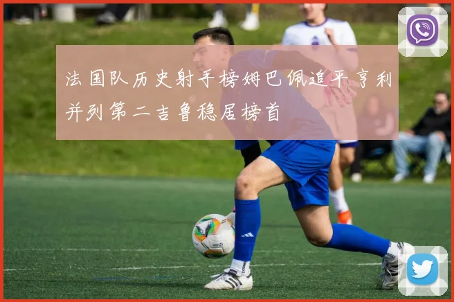 法国队历史射手榜姆巴佩追平亨利并列第二吉鲁稳居榜首