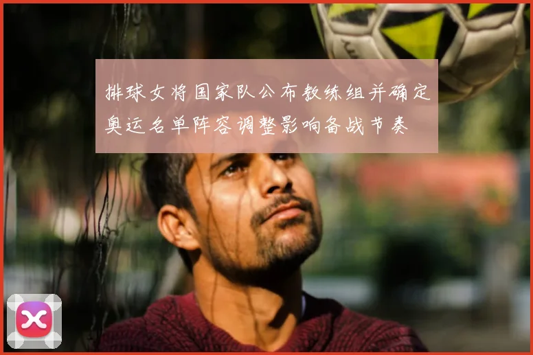 排球女将国家队公布教练组并确定奥运名单阵容调整影响备战节奏