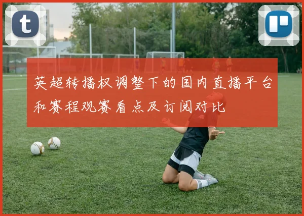 英超转播权调整下的国内直播平台和赛程观赛看点及订阅对比